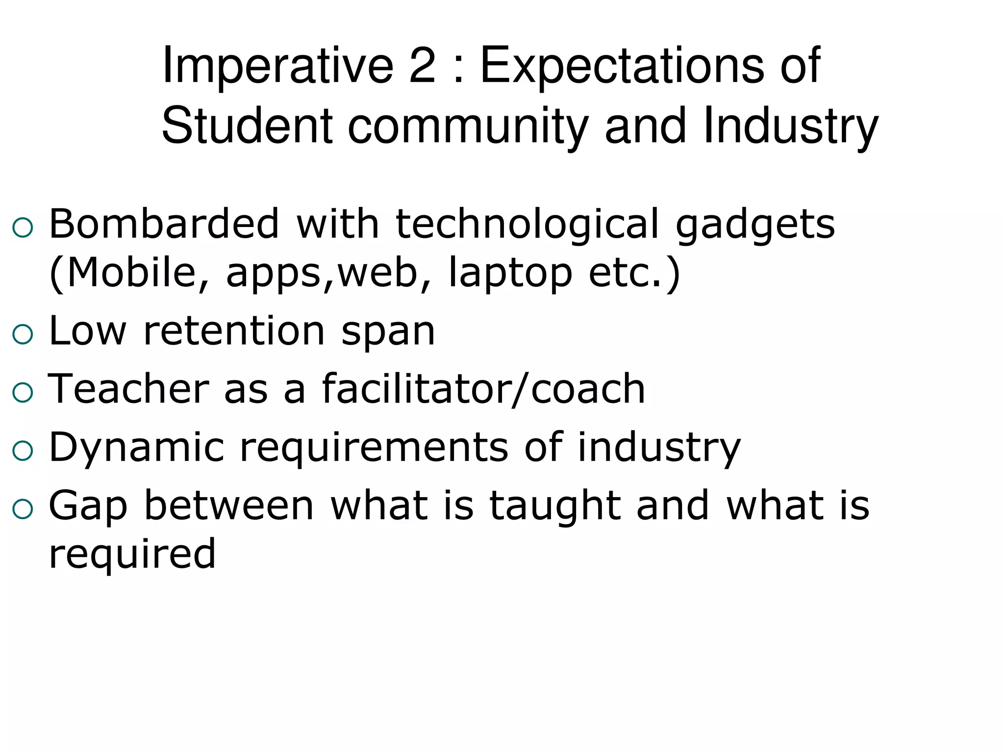 Imperative 2 : Expectations of
Student community and Industry
 Bombarded with technological gadgets
(Mobile, apps,web, laptop etc.)
 Low retention span
 Teacher as a facilitator/coach
 Dynamic requirements of industry
 Gap between what is taught and what is
required
 