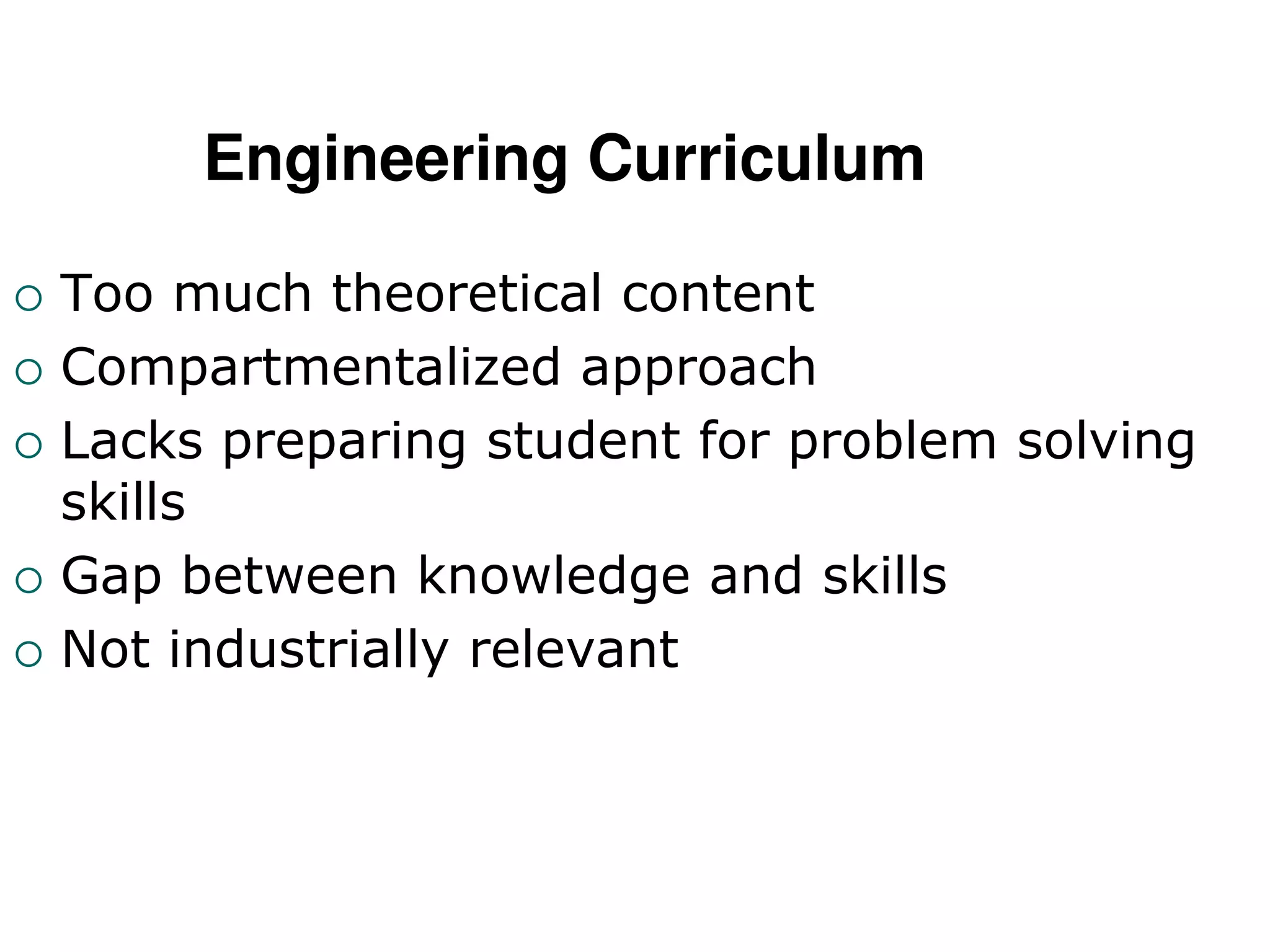 Engineering Curriculum
 Too much theoretical content
 Compartmentalized approach
 Lacks preparing student for problem solving
skills
 Gap between knowledge and skills
 Not industrially relevant
 