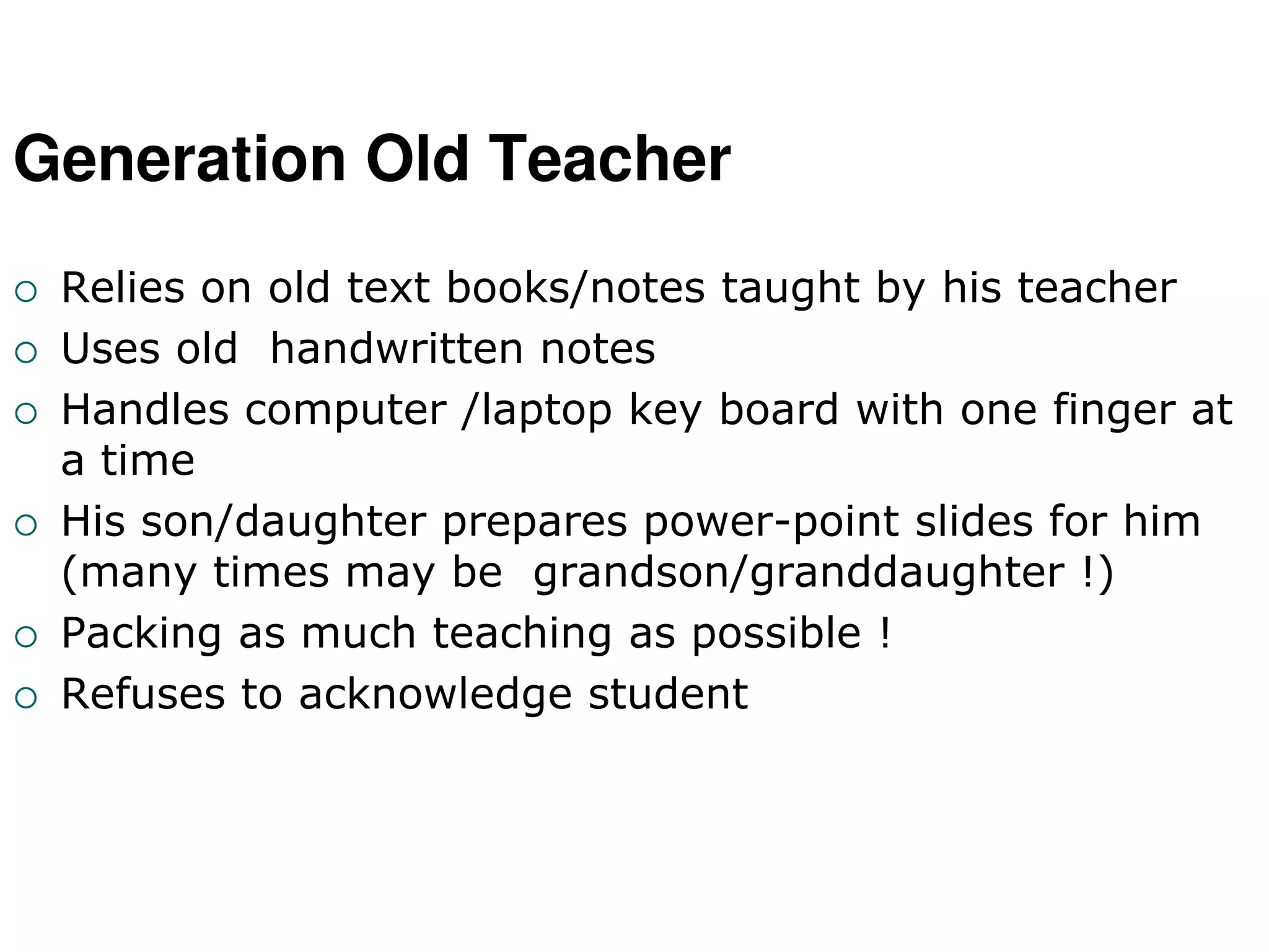 Generation Old Teacher
 Relies on old text books/notes taught by his teacher
 Uses old handwritten notes
 Handles computer /laptop key board with one finger at
a time
 His son/daughter prepares power-point slides for him
(many times may be grandson/granddaughter !)
 Packing as much teaching as possible !
 Refuses to acknowledge student
 