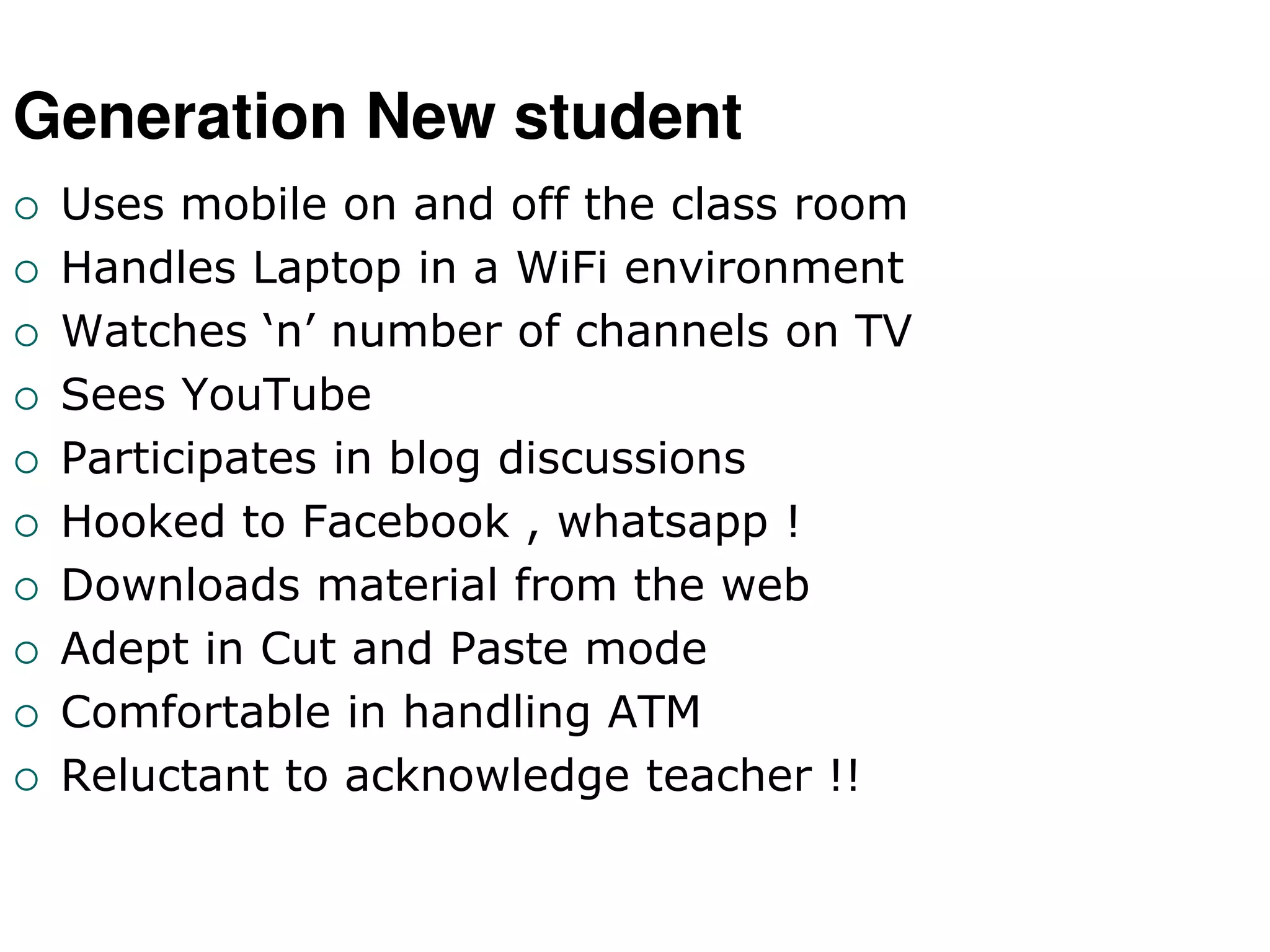 Generation New student
 Uses mobile on and off the class room
 Handles Laptop in a WiFi environment
 Watches ‘n’ number of channels on TV
 Sees YouTube
 Participates in blog discussions
 Hooked to Facebook , whatsapp !
 Downloads material from the web
 Adept in Cut and Paste mode
 Comfortable in handling ATM
 Reluctant to acknowledge teacher !!
 