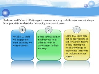 1
Not all TLU tasks
will engage the
areas of ability we
want to assess
2
Some TLU tasks may
not be practical to
administer in an
assessment in their
entirety
3
Some TLU tasks may
not be appropriate or
fair for all test-takers
if they presuppose
prior knowledge or
experience that some
test-takers may not
possess
Bachman and Palmer (1996) suggest three reasons why real-life tasks may not always
be appropriate as a basis for developing assessment tasks:
 