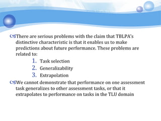 There are serious problems with the claim that TBLPA’s
distinctive characteristic is that it enables us to make
predictions about future performance. These problems are
related to:
1. Task selection
2. Generalizability
3. Extrapolation
We cannot demonstrate that performance on one assessment
task generalizes to other assessment tasks, or that it
extrapolates to performance on tasks in the TLU domain
 