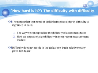 ‘How hard is it?’: The difficulty with difficulty
The notion that test items or tasks themselves differ in difficulty is
ingrained in both:
1. The way we conceptualize the difficulty of assessment tasks
2. How we operationalize difficulty in most recent measurement
models
Difficulty does not reside in the task alone, but is relative to any
given test-taker
 