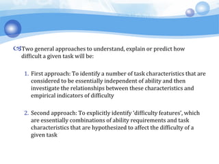 Two general approaches to understand, explain or predict how
difficult a given task will be:
1. First approach: To identify a number of task characteristics that are
considered to be essentially independent of ability and then
investigate the relationships between these characteristics and
empirical indicators of difficulty
2. Second approach: To explicitly identify ‘difficulty features’, which
are essentially combinations of ability requirements and task
characteristics that are hypothesized to affect the difficulty of a
given task
 