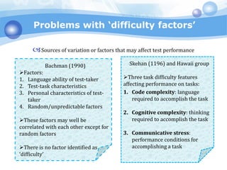 Problems with ‘difficulty factors’
Sources of variation or factors that may affect test performance
Bachman (1990)
Factors:
1. Language ability of test-taker
2. Test-task characteristics
3. Personal characteristics of test-
taker
4. Random/unpredictable factors
These factors may well be
correlated with each other except for
random factors
There is no factor identified as
‘difficulty’
Skehan (1196) and Hawaii group
Three task difficulty features
affecting performance on tasks:
1. Code complexity: language
required to accomplish the task
2. Cognitive complexity: thinking
required to accomplish the task
3. Communicative stress:
performance conditions for
accomplishing a task
 