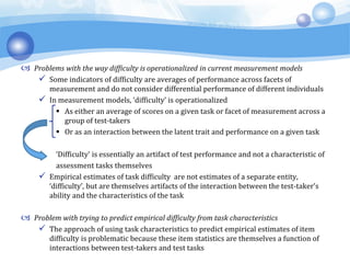  Problems with the way difficulty is operationalized in current measurement models
 Some indicators of difficulty are averages of performance across facets of
measurement and do not consider differential performance of different individuals
 In measurement models, ‘difficulty’ is operationalized
 As either an average of scores on a given task or facet of measurement across a
group of test-takers
 Or as an interaction between the latent trait and performance on a given task
‘Difficulty’ is essentially an artifact of test performance and not a characteristic of
assessment tasks themselves
 Empirical estimates of task difficulty are not estimates of a separate entity,
‘difficulty’, but are themselves artifacts of the interaction between the test-taker’s
ability and the characteristics of the task
 Problem with trying to predict empirical difficulty from task characteristics
 The approach of using task characteristics to predict empirical estimates of item
difficulty is problematic because these item statistics are themselves a function of
interactions between test-takers and test tasks
 