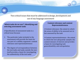 Two critical issues that must be addressed in design, development and
use of any language assessment
‘Which tasks do we use?’: Identifying and
selecting assessment tasks
Specification of assessment tasks is a
critical issue because
1. The particular tasks included in the
assessment will provide the basis for
one part of a validity argument: content
relevance and representativeness
2. The degree of correspondence between
the test tasks and tasks outside the test
itself provides a basis for investigating
the authenticity of the test tasks
Content relevance and content
Representativeness
Content relevance: the extent to which
the areas of ability to be assessed are in
fact assessed by the task
Content representativeness : the extent
to which the test adequately samples the
content domain of interest and provides
a basis for investigating task
generalizability and extrapolation
 