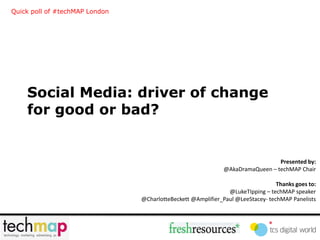 Quick poll of #techMAP London




    Social Media: driver of change
    for good or bad?


                                                                                Presented by:
                                                              @AkaDramaQueen – techMAP Chair

                                                                                 Thanks goes to:
                                                               @LukeTIpping – techMAP speaker
                                @CharlotteBeckett @Amplifier_Paul @LeeStacey- techMAP Panelists
 