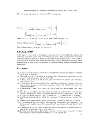 International Journal on Cybernetics & Informatics (IJCI) Vol. 4, No. 1, February 2015
64
Thus ( )( , ) ( , ) ( , ) ( , ),
c c c
F A G B H A B H A B∨ = × = × where ( ), ,a b A B∀ ∈ ×
{ }( ) ( )
( , ) : :
1 max ( ), ( )
c
i
F a G b
u
H a b u U i I
u uµ µ
    = ∈ ∈ 
 −   
{ }( ) ( )
: :
min 1 ( ),1 ( )
i
F a G b
u
u U i I
u uµ µ
    = ∈ ∈ 
 − −   
Again, let ( )( , ) ( , ) ( , ) ( , ) ,c c c c
F A G B F A G B K A B∧ = ∧ = × , where ( ), ,a b A B∀ ∈ ×
( )
{ }( ) ( )
( , ) ( ), ( ) : :
min 1 ( ),1 ( )
c c
i
F a G b
u
K a b F a G b u U i I
u uµ µ
    = = ∈ ∈ 
 − −   
I .
Thus it follows that ( )( , ) ( , ) ( , ) ( , )
c c c
F A G B F A G B∨ = ∧ .
4. CONCLUSION
In this paper, we have made an investigation on existing basic notions and results on fuzzy soft
multi sets. Some new results have been stated in our work. Here we shall define some new
operations in fuzzy soft multi set theory and show that the De Morgan’s type of results holds in
fuzzy soft multi set theory with respect to these newly defined operations in our way. These
properties may be used in real life problems, like decision making problem, inventory control
problem, etc.
REFERENCES
[1] K. ALHAZAYMEH & N. HASSAN, (2014) “VAGUE SOFT MULTISET THEORY”, INT. J. PURE AND APPLIED
MATH., VOL. 93, PP511-523.
[2] M.I. ALI, F. FENG, X. LIU, W.K. MINC & M. SHABIR, (2009) “ON SOME NEW OPERATIONS IN SOFT SET
THEORY”, COMP. MATH. APPL., VOL. 57, PP1547-1553.
[3] S. ALKHAZALEH, A.R. SALLEH & N. HASSAN, (2011) SOFT MULTI SETS THEORY, APPL. MATH. SCI.,
VOL. 5, PP3561– 3573.
[4] S. ALKHAZALEH & A.R. SALLEH, (2012) “FUZZY SOFT MULTI SETS THEORY”, HINDAWI PUBLISHING
CORPORATION, ABSTRACT AND APPLIED ANALYSIS, ARTICLE ID 350603, 20 PAGES, DOI:
10.1155/2012/350603.
[5] K.V BABITHA & S.J. JOHN, (2013) “ON SOFT MULTI SETS”, ANN. FUZZY MATH. INFORM., VOL. 5 PP35-
44.
[6] H.M. BALAMI & A. M. IBRAHIM, (2013) “SOFT MULTISET AND ITS APPLICATION IN INFORMATION
SYSTEM”, INTERNATIONAL JOURNAL OF SCIENTIFIC RESEARCH AND MANAGEMENT, VOL. 1, PP471-482.
[7] P.K. MAJI, A.R. ROY & R. BISWAS, (2001) “FUZZY SOFT SETS”, J. FUZZY MATH., VOL. 9, PP589-602.
[8] P.K. MAJI, R. BISWAS & A.R. ROY, (2003) “SOFT SET THEORY”, COMP. MATH. APPL., VOL. 45 PP555-
562.
[9] D. MOLODTSOV, (1999) “SOFT SET THEORY-FIRST RESULTS”, COMP. MATH. APPL., VOL. 37, PP19-31.
[10] A. MUKHERJEE & A.K. DAS, (2014) “PARAMETERIZED TOPOLOGICAL SPACE INDUCED BY AN
INTUITIONISTIC FUZZY SOFT MULTI TOPOLOGICAL SPACE”, ANN. PURE AND APPLIED MATH., VOL. 7,
PP7-12.
[11] A. MUKHERJEE & A.K. DAS, (2013) “TOPOLOGICAL STRUCTURE FORMED BY FUZZY SOFT MULTISETS”,
REV. BULL. CAL.MATH.SOC., VOL. 21, NO.2, PP193-212.
[12] D. TOKAT & I. OSMANOGLU, (2011) “SOFT MULTI SET AND SOFT MULTI TOPOLOGY”, NEVSEHIR
UNIVERSITESI FEN BILIMLERI ENSTITUSU DERGISI CILT., VOL. 2, PP109-118.
 