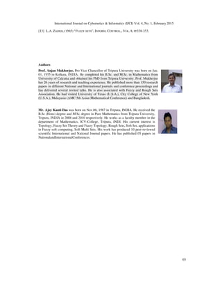 International Journal on Cybernetics & Informatics (IJCI) Vol. 4, No. 1, February 2015
65
[13] L.A. ZADEH, (1965) “FUZZY SETS”, INFORM. CONTROL., VOL. 8, PP338-353.
Authors
Prof. Anjan Mukherjee, Pro Vice Chancellor of Tripura University was born on Jan.
01, 1955 in Kolkata, INDIA. He completed his B.Sc. and M.Sc. in Mathematics from
University of Calcutta and obtained his PhD from Tripura University. Prof. Mukherjee
has 26 years of research and teaching experience. He published more than 150 research
papers in different National and International journals and conference proceedings and
has delivered several invited talks. He is also associated with Fuzzy and Rough Sets
Association. He had visited University of Texas (U.S.A.), City College of New York
(U.S.A.), Malayasia (AMC 5th Asian Mathematical Conference) and Bangladesh.
Mr. Ajoy Kanti Das was born on Nov.06, 1987 in Tripura, INDIA. He received the
B.Sc (Hons) degree and M.Sc degree in Pure Mathematics from Tripura University,
Tripura, INDIA in 2008 and 2010 respectively. He works as a faculty member in the
department of Mathematics, ICV-College, Tripura, INDI. His current interest is
Topology, Fuzzy Set Theory and Fuzzy Topology, Rough Sets, Soft Set, applications
in Fuzzy soft computing, Soft Multi Sets. His work has produced 10 peer-reviewed
scientific International and National Journal papers. He has published 05 papers in
NationalandInternationalConferences.
 