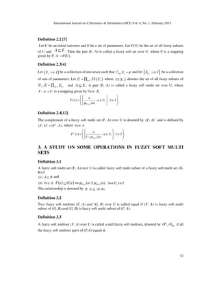 International Journal on Cybernetics & Informatics (IJCI) Vol. 4, No. 1, February 2015
52
Definition 2.2 [7]
Let U be an initial universe and E be a set of parameters. Let F(U) be the set of all fuzzy subsets
of U and A E⊆ . Then the pair (F, A) is called a fuzzy soft set over U, where F is a mapping
given by F: A →F(U).
Definition 2.3[4]
Let { }:iU i I∈ be a collection of universes such that i I iU φ∈ =I and let { }:iUE i I∈ be a collection
of sets of parameters. Let ( )i I iU FS U∈= ∏ where ( )iFS U denotes the set of all fuzzy subsets of
iU , ii I UE E∈= ∏ and A E⊆ . A pair (F, A) is called a fuzzy soft multi set over U, where
:F A U→ is a mapping given by ,e A∀ ∈
( )
( ) : :
( )
i
F e
u
F e u U i I
uµ
   
= ∈ ∈      
Definition 2.4[12]
The complement of a fuzzy soft multi set (F, A) over U is denoted by ( , )c
F A and is defined by
( , ) ( , )c c
F A F A= , where e A∀ ∈
( )
( ) : :
1 ( )
c
i
F e
u
F e u U i I
uµ
   
= ∈ ∈   −   
.
3. A STUDY ON SOME OPERATIONS IN FUZZY SOFT MULTI
SETS
Definition 3.1
A fuzzy soft multi set (F, A) over U is called fuzzy soft multi subset of a fuzzy soft multi set (G,
B) if
( )a A B⊆ and
( ) ,b e A∀ ∈ ( ) ( ) ( ) ( )( ) ( ),F e G eF e G e u uµ µ⊆ ⇔ ≤ , .iu U i I∀ ∈ ∈
This relationship is denoted by (F, A) (G, B).⊆%
Definition 3.2
Two fuzzy soft multiset (F, A) and (G, B) over U is called equal if (F, A) is fuzzy soft multi
subset of (G, B) and (G, B) is fuzzy soft multi subset of (F, A).
Definition 3.3
A fuzzy soft multiset (F, A) over U is called a null fuzzy soft multiset, denoted by ( , )F A ϕ , if all
the fuzzy soft multiset parts of (F,A) equals φ.
 