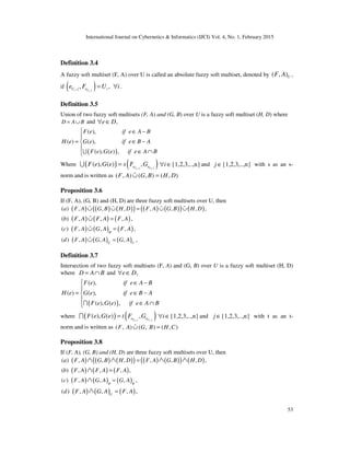 International Journal on Cybernetics & Informatics (IJCI) Vol. 4, No. 1, February 2015
53
Definition 3.4
A fuzzy soft multiset (F, A) over U is called an absolute fuzzy soft multiset, denoted by ( , )UF A ,
if ( ),, , ,i U ji
U j e ie F U i= ∀ .
Definition 3.5
Union of two fuzzy soft multisets (F, A) and (G, B) over U is a fuzzy soft multiset (H, D) where
D A B= ∪ and ,e D∀ ∈
( )
( ),
( ) ( ),
( ), ( ) ,
F e if e A B
H e G e if e B A
F e G e if e A B
 ∈ −

= ∈ −

∈ ∩U
Where ( ) ( ), ,
( ), ( ) ,U j U ji i
e eF e G e s F G=U {1,2,3,..,n}i∀ ∈ and {1,2,3,..,n}j ∈ with s as an s-
norm and is written as ( , ) ( , ) ( , )F A G B H D∪ =%
Proposition 3.6
If (F, A), (G, B) and (H, D) are three fuzzy soft multisets over U, then
( ) ( ) ( )( ) ( ) ( )( ) ( )( ) , , , , , , ,a F A G B H D F A G B H D∪ ∪ = ∪ ∪% % % %
( ) ( ) ( )( ) , , , ,b F A F A F A∪ =%
( ) ( ) ( )( ) , , , ,c F A G A F Aϕ
∪ =%
( ) ( ) ( )( ) , , , ,U U
d F A G A G A∪ =%
Definition 3.7
Intersection of two fuzzy soft multisets (F, A) and (G, B) over U is a fuzzy soft multiset (H, D)
where D A B= ∩ and ,e D∀ ∈
( )
( ),
( ) ( ),
( ), ( ) ,
F e if e A B
H e G e if e B A
F e G e if e A B
 ∈ −

= ∈ −

∈ ∩I
where ( ) ( ), ,
( ), ( ) ,U j U ji i
e eF e G e t F G=I {1,2,3,..,n}i∀ ∈ and {1,2,3,..,n}j ∈ with t as an t-
norm and is written as ( , ) ( , ) ( , )F A G B H C∪ =%
Proposition 3.8
If (F, A), (G, B) and (H, D) are three fuzzy soft multisets over U, then
( ) ( ) ( )( ) ( ) ( )( ) ( )( ) , , , , , , ,a F A G B H D F A G B H D∩ ∩ = ∩ ∩% % % %
( ) ( ) ( )( ) , , , ,b F A F A F A∩ =%
( ) ( ) ( )( ) , , , ,c F A G A G Aϕ ϕ
∩ =%
( ) ( ) ( )( ) , , , ,U
d F A G A F A∩ =%
 