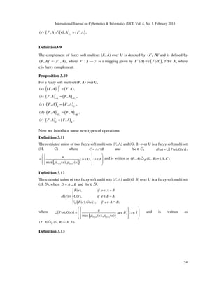 International Journal on Cybernetics & Informatics (IJCI) Vol. 4, No. 1, February 2015
54
( ) ( ) ( )( ) , , , ,U
e F A G A F A∩ =%
Definition3.9
The complement of fuzzy soft multiset (F, A) over U is denoted by ( , )c
F A and is defined by
( , ) ( , )c c
F A F A= , where :c
F A U→ is a mapping given by ( )( ) ( ) ,c
F c F Aα α α= ∀ ∈ , where
c is fuzzy complement.
Proposition 3.10
For a fuzzy soft multiset (F, A) over U,
( )( ) ( )( ) , , ,
cc
a F A F A=
( ) ( )( ) , , ,
i i
c
U
b F A F Aϕ≈ ≈
=
( ) ( )( ) , , ,
c
U
c F A F Aϕ
=
( ) ( )( ) , , ,
i i
c
U
d F A F A ϕ≈ ≈
=
( ) ( )( ) , , ,
c
U
e F A F A ϕ
=
Now we introduce some new types of operations
Definition 3.11
The restricted union of two fuzzy soft multi sets (F, A) and (G, B) over U is a fuzzy soft multi set
(H, C) where C A B= ∩ and ,e C∀ ∈ ( )( ) ( ), ( )H e F e G e= U ,
{ }( ) ( )
: :
max ( ), ( )
i
F e G e
u
u U i I
u uµ µ
    = ∈ ∈ 
    
and is written as ( , ) ( , ) ( , ).RF A G B H C=∪%
Definition 3.12
The extended union of two fuzzy soft multi sets (F, A) and (G, B) over U is a fuzzy soft multi set
(H, D), where D A B= ∪ and ,e D∀ ∈
( )
( ),
( ) ( ),
( ), ( ) , ,
F e if e A B
H e G e if e B A
F e G e if e A B
 ∈ −

= ∈ −

∈ ∩U
where ( )( ), ( )F e G eU
{ }( ) ( )
: :
max ( ), ( )
i
F e G e
u
u U i I
u uµ µ
    = ∈ ∈ 
    
and is written as
( , ) ( , ) ( , ).EF A G B H D=∪%
Definition 3.13
 