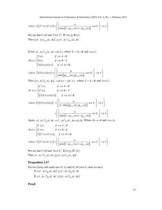 International Journal on Cybernetics & Informatics (IJCI) Vol. 4, No. 1, February 2015
57
( )
{ }( ) ( )
( ), ( ) : : .
max 1 ( ),1 ( )
c c
i
F e G e
u
where F e G e u U i I
u uµ µ
    = ∈ ∈ 
 − −   
U
We see that C=D and ,e C∀ ∈ ( ) ( )c
H e K e⊆ .
Thus ( )( , ) ( , ) ( , ) ( , )
c c c
E EF A G B F A G B⊆∪ ∪%% % .
2. Let ( , ) ( , ) ( , ),EF A G B H C=∩% where C A B= ∪ and ,e C∀ ∈
( )
( ),
( ) ( ),
( ), ( ) , ,
F e if e A B
H e G e if e B A
F e G e if e A B
 ∈ −

= ∈ −

∈ ∩I
( )( ), ( )where F e G eI
{ }( ) ( )
: :
min ( ), ( )
i
F e G e
u
u U i I
u uµ µ
    = ∈ ∈ 
    
Thus ( )( , ) ( , ) ( , ) ( , ),
c c c
EF A G B H C H C= =∩% where C A B= ∪ and ,e C∀ ∈
( )( )
( ),
( ) ( ),
( ), ( ) , ,
c
c c
c
F e if e A B
H e G e if e B A
F e G e if e A B
 ∈ −

= ∈ −

∈ ∩ I
( )( )
{ }
{ }
( ) ( )
( ) ( )
( ), ( ) : :
1 min ( ), ( )
: :
max 1 ( ),1 ( )
c
i
F e G e
i
F e G e
u
where F e G e u U i I
u u
u
u U i I
u u
µ µ
µ µ
    = ∈ ∈ 
 −   
    = ∈ ∈ 
 − −   
I
Again, ( )( , ) ( , ) ( , ) ( , ) ,c c c c
E EF A G B F A G B K D= =∩ ∩% % . Where D A B= ∪ and ,e D∀ ∈
( )
( ),
( ) ( ),
( ), ( ) , ,
c
c
c c
F e if e A B
K e G e if e B A
F e G e if e A B
 ∈ −

= ∈ −

∈ ∩I
( )
{ }( ) ( )
( ), ( ) : : .
min 1 ( ),1 ( )
c c
i
F e G e
u
where F e G e u U i I
u uµ µ
    = ∈ ∈ 
 − −   
I
We see that C=D and ,e C∀ ∈ ( ) ( )c
K e H e⊆ .
Thus ( )( , ) ( , ) ( , ) ( , )
cc c
E EF A G B F A G B⊆∩ ∩%% % .
Proposition 3.17
For two fuzzy soft multi sets (F, A) and (G, B) over U, then we have
1. ( )( , ) ( , ) ( , ) ( , )
c c c
R RF A G B F A G B⊆∪ ∪%% %
2. ( )( , ) ( , ) ( , ) ( , )
cc c
R RF A G B F A G B⊆∩ ∩%% %
Proof.
 