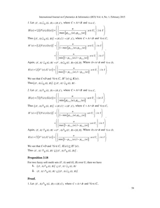 International Journal on Cybernetics & Informatics (IJCI) Vol. 4, No. 1, February 2015
58
1. Let ( , ) ( , ) ( , ),RF A G B H C=∪% where C A B= ∩ and ,e C∀ ∈
( )
{ }( ) ( )
( ) ( ), ( ) : :
max ( ), ( )
i
F e G e
u
H e F e G e u U i I
u uµ µ
    = = ∈ ∈ 
    
U .
Thus ( )( , ) ( , ) ( , ) ( , ),
c c c
RF A G B H C H C= =∪% where C A B= ∩ and ,e C∀ ∈
( )( )
{ }
{ }
( ) ( )
( ) ( )
( ) ( ), ( ) : :
1 max ( ), ( )
: :
min 1 ( ),1 ( )
cc
i
F e G e
i
F e G e
u
H e F e G e u U i I
u u
u
u U i I
u u
µ µ
µ µ
    = = ∈ ∈ 
 −   
    = ∈ ∈ 
 − −   
U
.
Again, ( )( , ) ( , ) ( , ) ( , ) ,c c c c
R RF A G B F A G B K D= =∪ ∪% % . Where D A B= ∩ and ,e D∀ ∈
( )
{ }( ) ( )
( ) ( ), ( ) : : .
max 1 ( ),1 ( )
c c
i
F e G e
u
K e F e G e u U i I
u uµ µ
    = = ∈ ∈ 
 − −   
U
We see that C=D and ,e C∀ ∈ ( ) ( )c
H e K e⊆ .
Thus( )( , ) ( , ) ( , ) ( , )
c c c
R RF A G B F A G B⊆∪ ∪%% % .
2. Let ( , ) ( , ) ( , ),RF A G B H C=∩% where C A B= ∩ and ,e C∀ ∈
( )
{ }( ) ( )
( ) ( ), ( ) : :
min ( ), ( )
i
F e G e
u
H e F e G e u U i I
u uµ µ
    = = ∈ ∈ 
    
I .
Thus ( )( , ) ( , ) ( , ) ( , ),
c c c
RF A G B H C H C= =∩% where C A B= ∩ and ,e C∀ ∈
( )( )
{ }
{ }
( ) ( )
( ) ( )
( ) ( ), ( ) : :
1 min ( ), ( )
: :
max 1 ( ),1 ( )
cc
i
F e G e
i
F e G e
u
H e F e G e u U i I
u u
u
u U i I
u u
µ µ
µ µ
    = = ∈ ∈ 
 −   
    = ∈ ∈ 
 − −   
I
.
Again, ( )( , ) ( , ) ( , ) ( , ) ,c c c c
R RF A G B F A G B K D= =∩ ∩% % . Where D A B= ∩ and ,e D∀ ∈
( )
{ }( ) ( )
( ) ( ), ( ) : : .
min 1 ( ),1 ( )
c c
i
F e G e
u
K e F e G e u U i I
u uµ µ
    = = ∈ ∈ 
 − −   
I
We see that C=D and ,e C∀ ∈ ( ) ( )c
K e H e⊆ .
Thus ( )( , ) ( , ) ( , ) ( , )
cc c
R RF A G B F A G B⊆∩ ∩%% % .
Proposition 3.18
For two fuzzy soft multi sets (F, A) and (G, B) over U, then we have
1. ( )( , ) ( , ) ( , ) ( , )
c c c
R EF A G B F A G B⊆∩ ∪% %
2. ( )( , ) ( , ) ( , ) ( , )
cc c
R EF A G B F A G B⊆∩ ∪% %
Proof.
1. Let ( , ) ( , ) ( , ),RF A G B H C=∩% where C A B= ∩ and ,e C∀ ∈
 