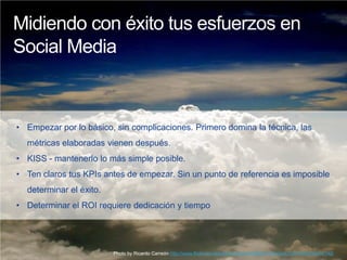 Midiendo con éxito tus esfuerzos en
Social Media



• Empezar por lo básico, sin complicaciones. Primero domina la técnica, las
  métricas elaboradas vienen después.
• KISS - mantenerlo lo más simple posible.
• Ten claros tus KPIs antes de empezar. Sin un punto de referencia es imposible
  determinar el éxito.
• Determinar el ROI requiere dedicación y tiempo




                         Photo by Ricardo Carreón http://www.flickr.com/photos/carreon/430882134/in/set-72157600049454148/
 