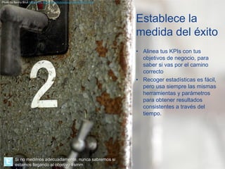 Photo by Benny Bnut http://www.flickr.com/photos/bvcphoto/4044750742/




                                                                        Establece la
                                                                        medida del éxito
                                                                        • Alinea tus KPIs con tus
                                                                          objetivos de negocio, para
                                                                          saber si vas por el camino
                                                                          correcto
                                                                        • Recoger estadísticas es fácil,
                                                                          pero usa siempre las mismas
                                                                          herramientas y parámetros
                                                                          para obtener resultados
                                                                          consistentes a través del
                                                                          tiempo.




         Si no medimos adecuadamente, nunca sabremos si
         estamos llegando al objetivo #smm
 