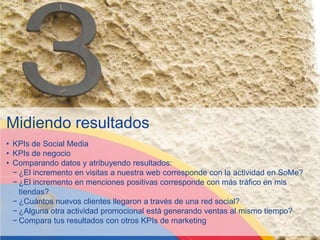 Midiendo resultados
• KPIs de Social Media
• KPIs de negocio
• Comparando datos y atribuyendo resultados:
  − ¿El incremento en visitas a nuestra web corresponde con la actividad en SoMe?
  − ¿El incremento en menciones positivas corresponde con más tráfico en mis
    tiendas?
  − ¿Cuántos nuevos clientes llegaron a través de una red social?
  − ¿Alguna otra actividad promocional está generando ventas al mismo tiempo?
  − Compara tus resultados con otros KPIs de marketing
 