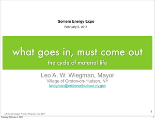 Somers Energy Expo
                                                              February 5, 2011




            what goes in, must come out
                                                     the cycle of material life

                                             Leo A. W. Wiegman, Mayor
                                                     Village of Croton-on-Hudson, NY
                                                      lwiegman@crotononhudson-ny.gov




                                                                                       1
    Life Cycle Analysis Primer, Wiegman, Feb. 2011
Tuesday, February 1, 2011                                                                  1
 