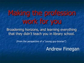 Making the profession work for you Broadening horizons, and learning everything that they didn’t teach you in library school. (From the perspective of a “young guy-brarian”) Andrew Finegan 