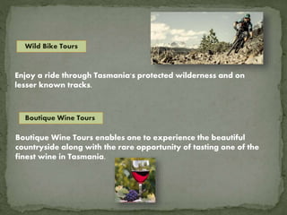 Wild Bike Tours
Enjoy a ride through Tasmania's protected wilderness and on
lesser known tracks.
Boutique Wine Tours
Boutique Wine Tours enables one to experience the beautiful
countryside along with the rare opportunity of tasting one of the
finest wine in Tasmania.
 