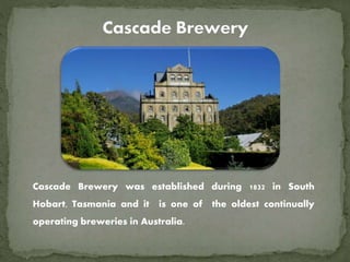 Cascade Brewery was established during 1832 in South
Hobart, Tasmania and it is one of the oldest continually
operating breweries in Australia.
 