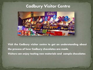 Visit the Cadbury visitor centre to get an understanding about
the process of how Cadbury chocolates are made.
Visitors can enjoy tasting raw materials and sample chocolates
 