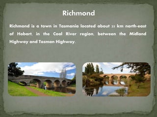 Richmond is a town in Tasmania located about 25 km north-east
of Hobart, in the Coal River region, between the Midland
Highway and Tasman Highway.
 