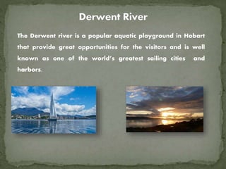 The Derwent river is a popular aquatic playground in Hobart
that provide great opportunities for the visitors and is well
known as one of the world’s greatest sailing cities and
harbors.
 