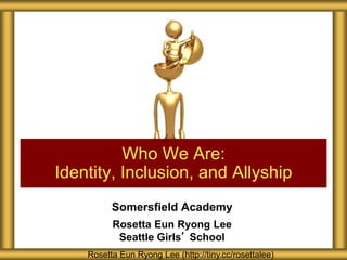 Somersfield Academy
Rosetta Eun Ryong Lee
Seattle Girls’ School
Who We Are:
Identity, Inclusion, and Allyship
Rosetta Eun Ryong Lee (http://tiny.cc/rosettalee)
 