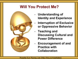 - Understanding of
Identity and Experience
- Interruption of Exclusive
or Oppressive Behavior
- Teaching and
Discussing Cultural and
Power Difference
- Encouragement of and
Practice with
Collaboration
Will You Protect Me?
Rosetta Eun Ryong Lee (http://tiny.cc/rosettalee)
 