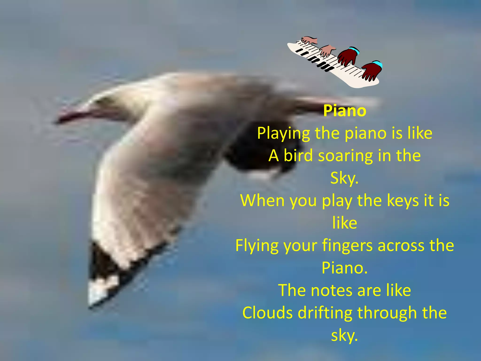 Piano
   Playing the piano is like
     A bird soaring in the
              Sky.
 When you play the keys it is
              like
Flying your fingers across the
            Piano.
      The notes are like
 Clouds drifting through the
              sky.
 