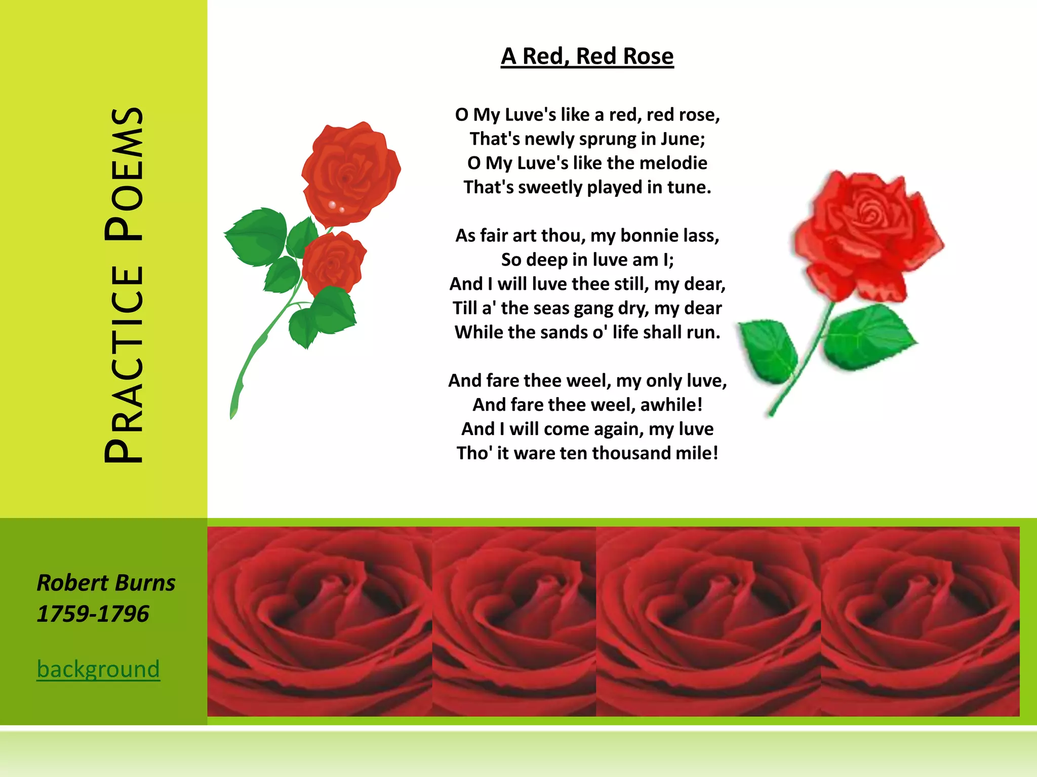 A Red, Red Rose

                       O My Luve's like a red, red rose,
    P RACTICE P OEMS     That's newly sprung in June;
                        O My Luve's like the melodie
                        That's sweetly played in tune.

                       As fair art thou, my bonnie lass,
                               So deep in luve am I;
                       And I will luve thee still, my dear,
                       Till a' the seas gang dry, my dear
                       While the sands o' life shall run.

                       And fare thee weel, my only luve,
                          And fare thee weel, awhile!
                        And I will come again, my luve
                        Tho' it ware ten thousand mile!




Robert Burns
1759-1796

background
 