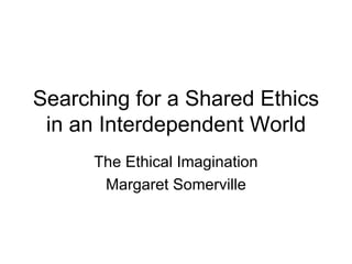 Searching for a Shared Ethics in an Interdependent World The Ethical Imagination Margaret Somerville 