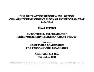 DISABILITY ACCESS REPORT & EVALUATION,
COMMUNITY DEVELOPMENT BLOCK GRANT PROGRAM YEAR
                    2006/2007

                                                      FINAL REPORT

                    SUBMITTED IN FULFILLMENT OF
              CDBG PUBLIC SERVICE AGENCY GRANT PY06/07

                                                                 BY THE
                                 SOMERVILLE COMMISSION
                               FOR PERSONS WITH DISABILITIES

                                                 Somerville, MA USA
                                                   November 2007
                                                                       1
© 07/08 somdisAbilitiescomm This web .pdf version may be reprinted in whole- but not in part - for purposes of disAbilities Rights advocacy only.