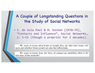 A Couple of Longstanding Questions in
the Study of Social Networks
• I. de Sola Pool & M. Kochen [1978–79],
“Contacts and Influence”, Social Networks,
1: 5–51 (though a preprint for 2 decades)
man through the right channels, and the more channels one has in reserve.
the better. Prominent politicians count their acquaintances by the thousands.
They run into people they know everywhere they go. The experience of
casual contact and the practice of influence are not unrelated. A common
theory of human contact nets might help clarify them both.
No such theory exists at present. Sociologists talk of social stratification;
political scientists of influence. These quantitative concepts ought to lend
themselves to a rigorous metric based upon the elementary social events of
man-to-man contact. “Stratification” expresses the probability of two people
in the same stratum meeting and the improbability of two people from dif-
ferent strata meeting. Political access may be expressed as the probability
that there exists an easy chain of contacts leading to the power holder. Yet
such measures of stratification and influence as functions of contacts do not
exist.
What is it that we should like to know about human contact nets?
-~-For any individual we should like to know how many other people he
knows, i.c. his acquaintance volume.
- For a popnfatiorl we want to know the distribution of acquaintance
volumes, the mean and the range between the extremes.
_ We want to know what kinds of people they are who have many con-
tacts and whether those people are also the influentials.
,.- We want to know how the lines of contact are stratified; what is the
structure of the network?
If we know the answers to these questions about individuals and about the
whole population, we can pose questions about the implications for paths
between pairs of individuals.
- How great is the probability that two persons chosen at random from
the population will know each other?
- How great is the chance that they will have a friend in common?
- How great is the chance that the shortest chain between them requires
two intermediaries; i.e., a friend of a friend?
very stuff of politics. Influence is in large part the ability to reach the crucial
man through the right channels, and the more channels one has in reserve.
the better. Prominent politicians count their acquaintances by the thousands.
They run into people they know everywhere they go. The experience of
casual contact and the practice of influence are not unrelated. A common
theory of human contact nets might help clarify them both.
No such theory exists at present. Sociologists talk of social stratification;
political scientists of influence. These quantitative concepts ought to lend
themselves to a rigorous metric based upon the elementary social events of
man-to-man contact. “Stratification” expresses the probability of two people
in the same stratum meeting and the improbability of two people from dif-
ferent strata meeting. Political access may be expressed as the probability
that there exists an easy chain of contacts leading to the power holder. Yet
such measures of stratification and influence as functions of contacts do not
exist.
What is it that we should like to know about human contact nets?
-~-For any individual we should like to know how many other people he
knows, i.c. his acquaintance volume.
- For a popnfatiorl we want to know the distribution of acquaintance
volumes, the mean and the range between the extremes.
_ We want to know what kinds of people they are who have many con-
tacts and whether those people are also the influentials.
,.- We want to know how the lines of contact are stratified; what is the
structure of the network?
If we know the answers to these questions about individuals and about the
whole population, we can pose questions about the implications for paths
between pairs of individuals.
- How great is the probability that two persons chosen at random from
the population will know each other?
- How great is the chance that they will have a friend in common?
 