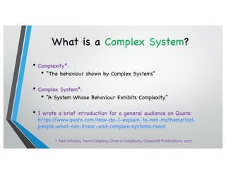 What is a Complex System?
• Complexity*:
• “The behaviour shown by Complex Systems”
• Complex System*:
• “A System Whose Behaviour Exhibits Complexity”
• I wrote a brief introduction for a general audience on Quora:
https://www.quora.com/How-do-I-explain-to-non-mathematical-
people-what-non-linear-and-complex-systems-mean
* Neil Johnson, Two’s Company,Three is Complexity, Oneworld Publications, 2007.
 