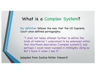 What is a Complex System?
My definition follows the way that the US Supreme
Court once defined pornography:
“I shall not today attempt further to define the
kinds of material I understand to be embraced within
that shorthand description [‘complex systems’]; and
perhaps I could never succeed in intelligibly doing so.
But I know it when I see it.”
(adapted from Justice Potter Stewart)
 