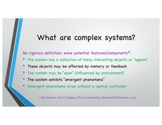 What are complex systems?
No rigorous definition; some potential features/components*:
• The system has a collection of many interacting objects or “agents”
• These objects may be affected by memory or feedback
• The system may be “open” (influenced by environment)
• The system exhibits “emergent phenomena”
• Emergent phenomena arise without a central controller
* Neil Johnson, Two’s Company,Three is Complexity, Oneworld Publications, 2007.
 