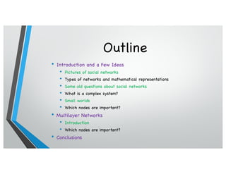 Outline
• Introduction and a Few Ideas
• Pictures of social networks
• Types of networks and mathematical representations
• Some old questions about social networks
• What is a complex system?
• Small worlds
• Which nodes are important?
• Multilayer Networks
• Introduction
• Which nodes are important?
• Conclusions
 