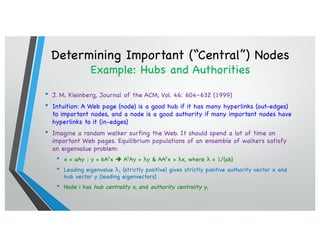 Determining Important (“Central”) Nodes
Example: Hubs and Authorities
• J. M. Kleinberg, Journal of the ACM, Vol. 46: 604–632 (1999)
• Intuition: A Web page (node) is a good hub if it has many hyperlinks (out-edges)
to important nodes, and a node is a good authority if many important nodes have
hyperlinks to it (in-edges)
• Imagine a random walker surfing the Web. It should spend a lot of time on
important Web pages. Equilibrium populations of an ensemble of walkers satisfy
an eigenvalue problem:
• x = aAy ; y = bATx è ATAy = λy & AATx = λx, where λ = 1/(ab)
• Leading eigenvalue λ1 (strictly positive) gives strictly positive authority vector x and
hub vector y (leading eigenvectors)
• Node i has hub centrality xi and authority centrality yi
 