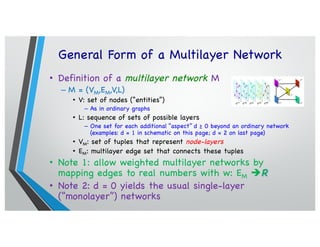 General Form of a Multilayer Network
• Definition of a multilayer network M
– M = (VM,EM,V,L)
• V: set of nodes (“entities”)
– As in ordinary graphs
• L: sequence of sets of possible layers
– One set for each additional “aspect” d ≥ 0 beyond an ordinary network
(examples: d = 1 in schematic on this page; d = 2 on last page)
• VM: set of tuples that represent node-layers
• EM: multilayer edge set that connects these tuples
• Note 1: allow weighted multilayer networks by
mapping edges to real numbers with w: EM èR
• Note 2: d = 0 yields the usual single-layer
(“monolayer”) networks
 