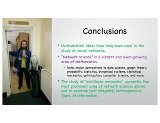 Conclusions
• Mathematical ideas have long been used in the
study of social networks.
• ”Network science” is a vibrant and ever-growing
area of mathematics.
• Note: major connections to data science, graph theory,
probability, statistics, dynamical systems, statistical
mechanics, optimization, computer science, and more
• The study of “multilayer networks”, currently the
most prominent area of network science, allows
one to examine (and integrate) heterogeneous
types of information.
 