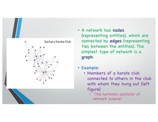 • A network has nodes
(representing entities), which are
connected by edges (representing
ties between the entities). The
simplest type of network is a
graph.
• Example:
• Members of a karate club
connected to others in the club
with whom they hung out (left
figure)
• “The harmonic oscillator of
network science”
Zachary Karate Club
 