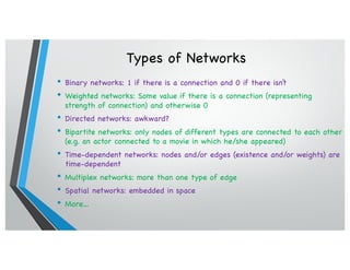 Types of Networks
• Binary networks: 1 if there is a connection and 0 if there isn’t
• Weighted networks: Some value if there is a connection (representing
strength of connection) and otherwise 0
• Directed networks: awkward?
• Bipartite networks: only nodes of different types are connected to each other
(e.g. an actor connected to a movie in which he/she appeared)
• Time-dependent networks: nodes and/or edges (existence and/or weights) are
time-dependent
• Multiplex networks: more than one type of edge
• Spatial networks: embedded in space
• More…
 