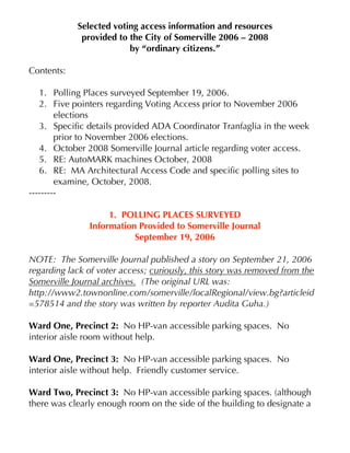 Selected voting access information and resources
             provided to the City of Somerville 2006 – 2008
                         by “ordinary citizens.”

Contents:

   1. Polling Places surveyed September 19, 2006.
   2. Five pointers regarding Voting Access prior to November 2006
        elections
   3. Specific details provided ADA Coordinator Tranfaglia in the week
        prior to November 2006 elections.
   4. October 2008 Somerville Journal article regarding voter access.
   5. RE: AutoMARK machines October, 2008
   6. RE: MA Architectural Access Code and specific polling sites to
        examine, October, 2008.
---------

                    1. POLLING PLACES SURVEYED
               Information Provided to Somerville Journal
                          September 19, 2006

NOTE: The Somerville Journal published a story on September 21, 2006
regarding lack of voter access; curiously, this story was removed from the
Somerville Journal archives. (The original URL was:
http://www2.townonline.com/somerville/localRegional/view.bg?articleid
=578514 and the story was written by reporter Audita Guha.)

Ward One, Precinct 2: No HP-van accessible parking spaces. No
interior aisle room without help.

Ward One, Precinct 3: No HP-van accessible parking spaces. No
interior aisle without help. Friendly customer service.

Ward Two, Precinct 3: No HP-van accessible parking spaces. (although
there was clearly enough room on the side of the building to designate a
 