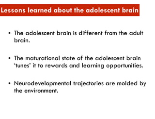 • The adolescent brain is different from the adult
brain.
• The maturational state of the adolescent brain
‘tunes’ it to rewards and learning opportunities.
• Neurodevelopmental trajectories are molded by
the environment.
Lessons learned about the adolescent brain
 