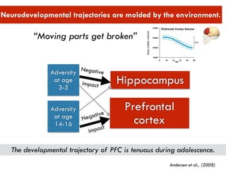 “Moving parts get broken”
 
Neurodevelopmental trajectories are molded by the environment.
Hippocampus
Prefrontal
cortex
Adversity
at age
3-5
Adversity
at age
14-16
Negative
 
impact
Negative
 
impact
Andersen et al., (2008)
The developmental trajectory of PFC is tenuous during adolescence.
 