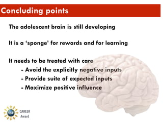 Concluding points
The adolescent brain is still developing 
It is a ‘sponge’ for rewards and for learning
It needs to be treated with care
- Avoid the explicitly negative inputs
- Provide suite of expected inputs
- Maximize positive influence
CAREER
Award
 