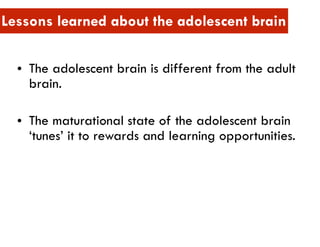 • The adolescent brain is different from the adult
brain.
• The maturational state of the adolescent brain
‘tunes’ it to rewards and learning opportunities.
Lessons learned about the adolescent brain
 
